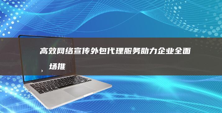 高效网络宣传：外包代理服务助力企业全面市场推广